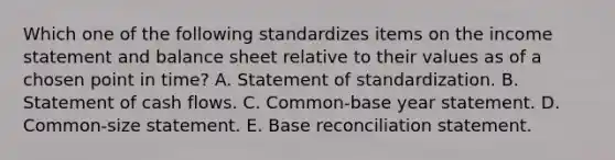 Which one of the following standardizes items on the <a href='https://www.questionai.com/knowledge/kCPMsnOwdm-income-statement' class='anchor-knowledge'>income statement</a> and balance sheet relative to their values as of a chosen point in time? A. Statement of standardization. B. Statement of cash flows. C. Common-base year statement. D. Common-size statement. E. Base reconciliation statement.