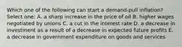 Which one of the following can start a demand-pull inflation? Select one: A. a sharp increase in the price of oil B. higher wages negotiated by unions C. a cut in the interest rate D. a decrease in investment as a result of a decrease in expected future profits E. a decrease in government expenditure on goods and services