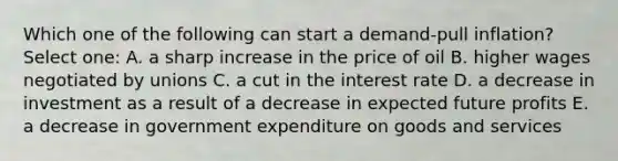 Which one of the following can start a demand-pull inflation? Select one: A. a sharp increase in the price of oil B. higher wages negotiated by unions C. a cut in the interest rate D. a decrease in investment as a result of a decrease in expected future profits E. a decrease in government expenditure on goods and services