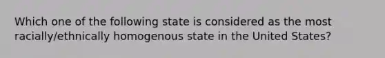 Which one of the following state is considered as the most racially/ethnically homogenous state in the United States?