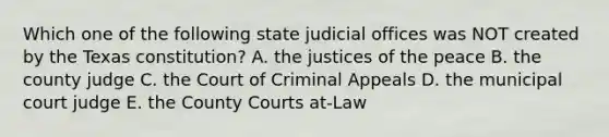 Which one of the following state judicial offices was NOT created by the Texas constitution? A. the justices of the peace B. the county judge C. the Court of Criminal Appeals D. the municipal court judge E. the County Courts at-Law