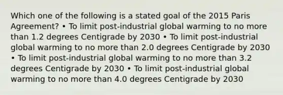 Which one of the following is a stated goal of the 2015 Paris Agreement? • To limit post-industrial global warming to no more than 1.2 degrees Centigrade by 2030 • To limit post-industrial global warming to no more than 2.0 degrees Centigrade by 2030 • To limit post-industrial global warming to no more than 3.2 degrees Centigrade by 2030 • To limit post-industrial global warming to no more than 4.0 degrees Centigrade by 2030