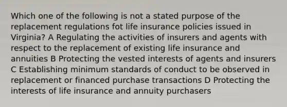 Which one of the following is not a stated purpose of the replacement regulations fot life insurance policies issued in Virginia? A Regulating the activities of insurers and agents with respect to the replacement of existing life insurance and annuities B Protecting the vested interests of agents and insurers C Establishing minimum standards of conduct to be observed in replacement or financed purchase transactions D Protecting the interests of life insurance and annuity purchasers