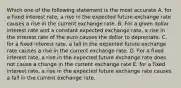 Which one of the following statement is the most accurate A. for a fixed interest rate, a rise in the expected future exchange rate causes a rise in the current exchange rate. B. For a given dollar interest rate and a constant expected exchange rate, a rise in the interest rate of the euro causes the dollar to depreciate. C. for a fixed interest rate, a fall in the expected future exchange rate causes a rise in the current exchange rate. D. For a fixed interest rate, a rise in the expected future exchange rate does not cause a change in the current exchange rate E. for a fixed interest rate, a rise in the expected future exchange rate causes a fall in the current exchange rate.