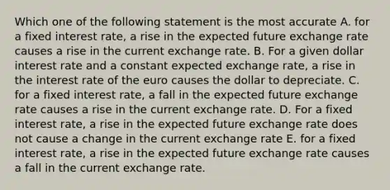 Which one of the following statement is the most accurate A. for a fixed interest rate, a rise in the expected future exchange rate causes a rise in the current exchange rate. B. For a given dollar interest rate and a constant expected exchange rate, a rise in the interest rate of the euro causes the dollar to depreciate. C. for a fixed interest rate, a fall in the expected future exchange rate causes a rise in the current exchange rate. D. For a fixed interest rate, a rise in the expected future exchange rate does not cause a change in the current exchange rate E. for a fixed interest rate, a rise in the expected future exchange rate causes a fall in the current exchange rate.