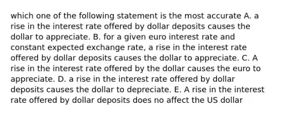 which one of the following statement is the most accurate A. a rise in the interest rate offered by dollar deposits causes the dollar to appreciate. B. for a given euro interest rate and constant expected exchange rate, a rise in the interest rate offered by dollar deposits causes the dollar to appreciate. C. A rise in the interest rate offered by the dollar causes the euro to appreciate. D. a rise in the interest rate offered by dollar deposits causes the dollar to depreciate. E. A rise in the interest rate offered by dollar deposits does no affect the US dollar