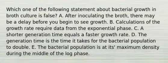 Which one of the following statement about bacterial growth in broth culture is false? A. After inoculating the broth, there may be a delay before you begin to see growth. B. Calculations of the growth rate require data from the exponential phase. C. A shorter generation time equals a faster growth rate. D. The generation time is the time it takes for the bacterial population to double. E. The bacterial population is at its' maximum density during the middle of the log phase.