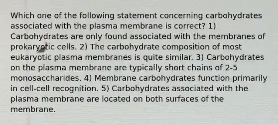 Which one of the following statement concerning carbohydrates associated with the plasma membrane is correct? 1) Carbohydrates are only found associated with the membranes of prokaryotic cells. 2) The carbohydrate composition of most eukaryotic plasma membranes is quite similar. 3) Carbohydrates on the plasma membrane are typically short chains of 2-5 monosaccharides. 4) Membrane carbohydrates function primarily in cell-cell recognition. 5) Carbohydrates associated with the plasma membrane are located on both surfaces of the membrane.