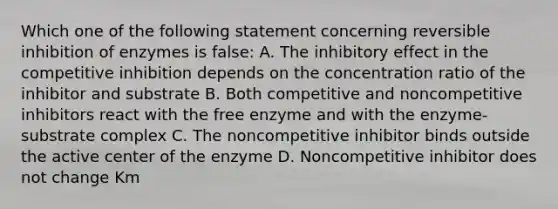 Which one of the following statement concerning reversible inhibition of enzymes is false: A. The inhibitory effect in the competitive inhibition depends on the concentration ratio of the inhibitor and substrate B. Both competitive and noncompetitive inhibitors react with the free enzyme and with the enzyme-substrate complex C. The noncompetitive inhibitor binds outside the active center of the enzyme D. Noncompetitive inhibitor does not change Km