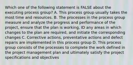 Which one of the following statement is FALSE about the executing process group? A. This process group usually takes the most time and resources. B. The processes in the process group measure and analyze the progress and performance of the project, ensure that the plan is working, ID any areas in which changes to the plan are required, and initiate the corresponding changes C. Corrective actions, preventative actions and defect reparis are implemented in this process group D. This process group consists of the processes to complete the work defined in the project management plan and ultimately satisfy the project specifications and objectives