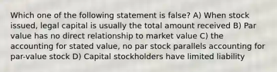 Which one of the following statement is false? A) When stock issued, legal capital is usually the total amount received B) Par value has no direct relationship to market value C) the accounting for stated value, no par stock parallels accounting for par-value stock D) Capital stockholders have limited liability