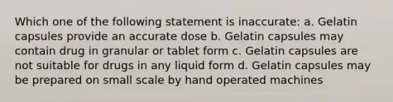 Which one of the following statement is inaccurate: a. Gelatin capsules provide an accurate dose b. Gelatin capsules may contain drug in granular or tablet form c. Gelatin capsules are not suitable for drugs in any liquid form d. Gelatin capsules may be prepared on small scale by hand operated machines