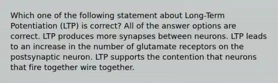 Which one of the following statement about Long-Term Potentiation (LTP) is correct? All of the answer options are correct. LTP produces more synapses between neurons. LTP leads to an increase in the number of glutamate receptors on the postsynaptic neuron. LTP supports the contention that neurons that fire together wire together.