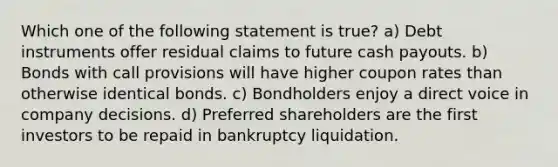 Which one of the following statement is true? a) Debt instruments offer residual claims to future cash payouts. b) Bonds with call provisions will have higher coupon rates than otherwise identical bonds. c) Bondholders enjoy a direct voice in company decisions. d) Preferred shareholders are the first investors to be repaid in bankruptcy liquidation.