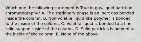 Which one the following statement is True in gas-liquid partition chromatography? A. The stationary phase is an inert gas bonded inside the column. B. Non-volatile liquid-like polymer is bonded to the inside of the column. C. Volatile liquid is bonded to a fine solid support inside of the column. D. Solid particles is bonded to the inside of the column. E. None of the above.