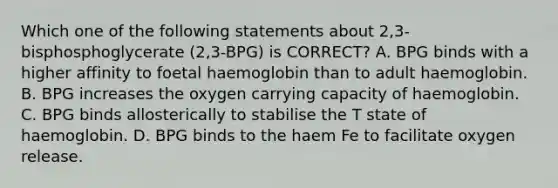 Which one of the following statements about 2,3-bisphosphoglycerate (2,3-BPG) is CORRECT? A. BPG binds with a higher affinity to foetal haemoglobin than to adult haemoglobin. B. BPG increases the oxygen carrying capacity of haemoglobin. C. BPG binds allosterically to stabilise the T state of haemoglobin. D. BPG binds to the haem Fe to facilitate oxygen release.