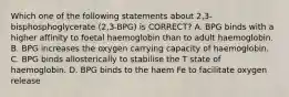 Which one of the following statements about 2,3-bisphosphoglycerate (2,3-BPG) is CORRECT? A. BPG binds with a higher affinity to foetal haemoglobin than to adult haemoglobin. B. BPG increases the oxygen carrying capacity of haemoglobin. C. BPG binds allosterically to stabilise the T state of haemoglobin. D. BPG binds to the haem Fe to facilitate oxygen release