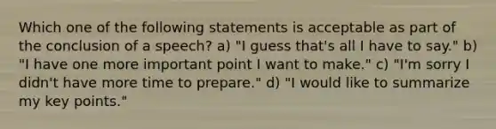 Which one of the following statements is acceptable as part of the conclusion of a speech? a) "I guess that's all I have to say." b) "I have one more important point I want to make." c) "I'm sorry I didn't have more time to prepare." d) "I would like to summarize my key points."