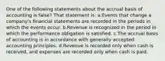 One of the following statements about the accrual basis of accounting is false? That statement is: a.Events that change a company's financial statements are recorded in the periods in which the events occur. b.Revenue is recognized in the period in which the performance obligation is satisfied. c.The accrual basis of accounting is in accordance with generally accepted accounting principles. d.Revenue is recorded only when cash is received, and expenses are recorded only when cash is paid.