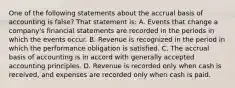 One of the following statements about the accrual basis of accounting is false? That statement is: A. Events that change a company's financial statements are recorded in the periods in which the events occur. B. Revenue is recognized in the period in which the performance obligation is satisfied. C. The accrual basis of accounting is in accord with generally accepted accounting principles. D. Revenue is recorded only when cash is received, and expenses are recorded only when cash is paid.