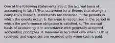 One of the following statements about the accrual basis of accounting is false? That statement is: a. Events that change a company's financial statements are recorded in the periods in which the events occur. b. Revenue is recognized in the period in which the performance obligation is satisfied. c. The accrual basis of accounting is in accordance with generally accepted accounting principles. d. Revenue is recorded only when cash is received, and expenses are recorded only when cash is paid.