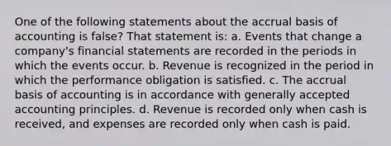 One of the following statements about the accrual basis of accounting is false? That statement is: a. Events that change a company's financial statements are recorded in the periods in which the events occur. b. Revenue is recognized in the period in which the performance obligation is satisfied. c. The accrual basis of accounting is in accordance with generally accepted accounting principles. d. Revenue is recorded only when cash is received, and expenses are recorded only when cash is paid.