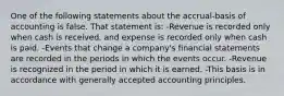 One of the following statements about the accrual-basis of accounting is false. That statement is: -Revenue is recorded only when cash is received, and expense is recorded only when cash is paid. -Events that change a company's financial statements are recorded in the periods in which the events occur. -Revenue is recognized in the period in which it is earned. -This basis is in accordance with generally accepted accounting principles.