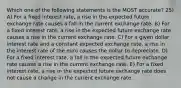 Which one of the following statements is the MOST accurate? 25) A) For a fixed interest rate, a rise in the expected future exchange rate causes a fall in the current exchange rate. B) For a fixed interest rate, a rise in the expected future exchange rate causes a rise in the current exchange rate. C) For a given dollar interest rate and a constant expected exchange rate, a rise in the interest rate of the euro causes the dollar to depreciate. D) For a fixed interest rate, a fall in the expected future exchange rate causes a rise in the current exchange rate. E) For a fixed interest rate, a rise in the expected future exchange rate does not cause a change in the current exchange rate