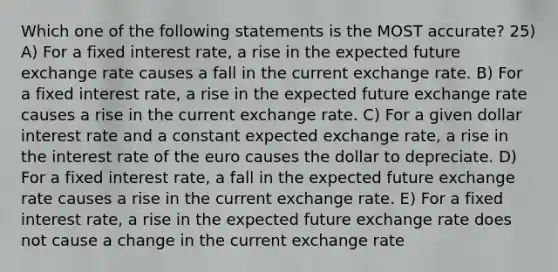 Which one of the following statements is the MOST accurate? 25) A) For a fixed interest rate, a rise in the expected future exchange rate causes a fall in the current exchange rate. B) For a fixed interest rate, a rise in the expected future exchange rate causes a rise in the current exchange rate. C) For a given dollar interest rate and a constant expected exchange rate, a rise in the interest rate of the euro causes the dollar to depreciate. D) For a fixed interest rate, a fall in the expected future exchange rate causes a rise in the current exchange rate. E) For a fixed interest rate, a rise in the expected future exchange rate does not cause a change in the current exchange rate