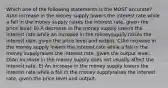 Which one of the following statements is the MOST accurate? A)An increase in the money supply lowers the interest rate while a fall in the money supply raises the interest rate, given the price level. B) A decrease in the money supply lowers the interest rate while an increase in the moneysupply raises the interest rate, given the price level and output. C)An increase in the money supply lowers the interest rate while a fall in the money supplyraises the interest rate, given the output level. D)An increase in the money supply does not usually affect the interest rate. E) An increase in the money supply lowers the interest rate while a fall in the money supplyraises the interest rate, given the price level and output.