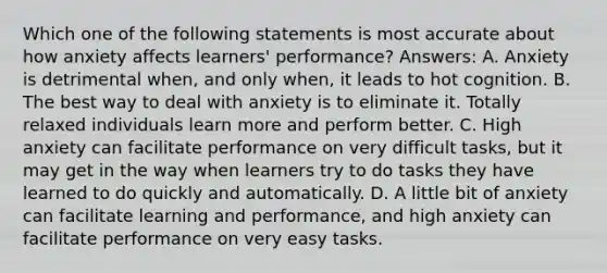 Which one of the following statements is most accurate about how anxiety affects learners' performance? Answers: A. Anxiety is detrimental when, and only when, it leads to hot cognition. B. The best way to deal with anxiety is to eliminate it. Totally relaxed individuals learn more and perform better. C. High anxiety can facilitate performance on very difficult tasks, but it may get in the way when learners try to do tasks they have learned to do quickly and automatically. D. A little bit of anxiety can facilitate learning and performance, and high anxiety can facilitate performance on very easy tasks.