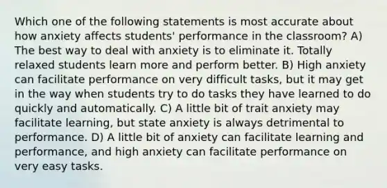 Which one of the following statements is most accurate about how anxiety affects students' performance in the classroom? A) The best way to deal with anxiety is to eliminate it. Totally relaxed students learn more and perform better. B) High anxiety can facilitate performance on very difficult tasks, but it may get in the way when students try to do tasks they have learned to do quickly and automatically. C) A little bit of trait anxiety may facilitate learning, but state anxiety is always detrimental to performance. D) A little bit of anxiety can facilitate learning and performance, and high anxiety can facilitate performance on very easy tasks.