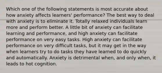 Which one of the following statements is most accurate about how anxiety affects learners' performance? The best way to deal with anxiety is to eliminate it. Totally relaxed individuals learn more and perform better. A little bit of anxiety can facilitate learning and performance, and high anxiety can facilitate performance on very easy tasks. High anxiety can facilitate performance on very difficult tasks, but it may get in the way when learners try to do tasks they have learned to do quickly and automatically. Anxiety is detrimental when, and only when, it leads to hot cognition.