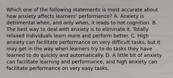 Which one of the following statements is most accurate about how anxiety affects learners' performance? A. Anxiety is detrimental when, and only when, it leads to hot cognition. B. The best way to deal with anxiety is to eliminate it. Totally relaxed individuals learn more and perform better. C. High anxiety can facilitate performance on very difficult tasks, but it may get in the way when learners try to do tasks they have learned to do quickly and automatically. D. A little bit of anxiety can facilitate learning and performance, and high anxiety can facilitate performance on very easy tasks.