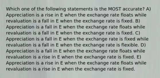 Which one of the following statements is the MOST accurate? A) Appreciation is a rise in E when the exchange rate floats while revaluation is a fall in E when the exchange rate is fixed. B) Appreciation is a fall in E when the exchange rate floats while revaluation is a fall in E when the exchange rate is fixed. C) Appreciation is a fall in E when the exchange rate is fixed while revaluation is a fall in E when the exchange rate is flexible. D) Appreciation is a fall in E when the exchange rate floats while revaluation is a rise in E when the exchange rate is fixed. E) Appreciation is a rise in E when the exchange rate floats while revaluation is a rise in E when the exchange rate is fixed.