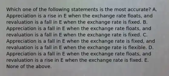 Which one of the following statements is the most accurate? A. Appreciation is a rise in E when the exchange rate floats, and revaluation is a fall in E when the exchange rate is fixed. B. Appreciation is a fall in E when the exchange rate floats, and revaluation is a fall in E when the exchange rate is fixed. C. Appreciation is a fall in E when the exchange rate is fixed, and revaluation is a fall in E when the exchange rate is flexible. D. Appreciation is a fall in E when the exchange rate floats, and revaluation is a rise in E when the exchange rate is fixed. E. None of the above.