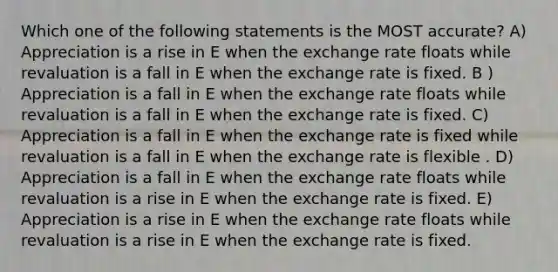 Which one of the following statements is the MOST accurate? A) Appreciation is a rise in E when the exchange rate floats while revaluation is a fall in E when the exchange rate is fixed. B ) Appreciation is a fall in E when the exchange rate floats while revaluation is a fall in E when the exchange rate is fixed. C) Appreciation is a fall in E when the exchange rate is fixed while revaluation is a fall in E when the exchange rate is flexible . D) Appreciation is a fall in E when the exchange rate floats while revaluation is a rise in E when the exchange rate is fixed. E) Appreciation is a rise in E when the exchange rate floats while revaluation is a rise in E when the exchange rate is fixed.