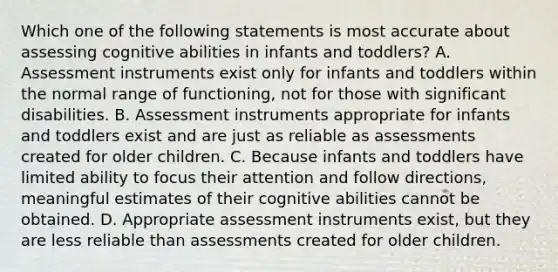 Which one of the following statements is most accurate about assessing cognitive abilities in infants and toddlers? A. Assessment instruments exist only for infants and toddlers within the normal range of functioning, not for those with significant disabilities. B. Assessment instruments appropriate for infants and toddlers exist and are just as reliable as assessments created for older children. C. Because infants and toddlers have limited ability to focus their attention and follow directions, meaningful estimates of their cognitive abilities cannot be obtained. D. Appropriate assessment instruments exist, but they are less reliable than assessments created for older children.