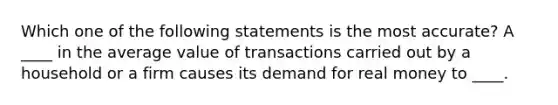 Which one of the following statements is the most accurate? A ____ in the average value of transactions carried out by a household or a firm causes its demand for real money to ____.