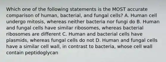 Which one of the following statements is the MOST accurate comparison of human, bacterial, and fungal cells? A. Human cell undergo mitosis, whereas neither bacteria nor fungi do B. Human and fungal cells have similar ribosomes, whereas bacterial ribosomes are different C. Human and bacterial cells have plasmids, whereas fungal cells do not D. Human and fungal cells have a similar cell wall, in contrast to bacteria, whose cell wall contain peptidoglycan