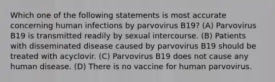 Which one of the following statements is most accurate concerning human infections by parvovirus B19? (A) Parvovirus B19 is transmitted readily by sexual intercourse. (B) Patients with disseminated disease caused by parvovirus B19 should be treated with acyclovir. (C) Parvovirus B19 does not cause any human disease. (D) There is no vaccine for human parvovirus.