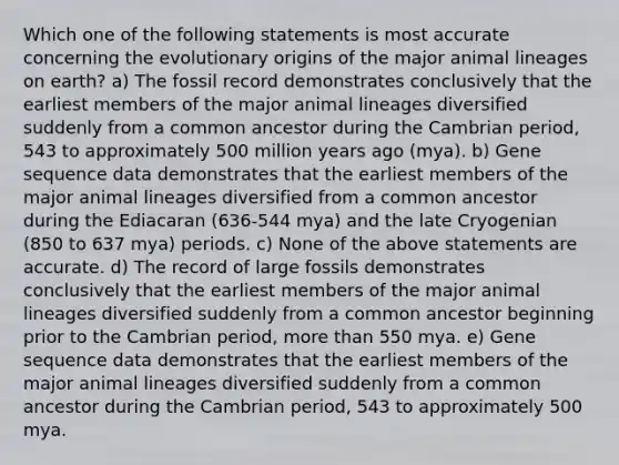 Which one of the following statements is most accurate concerning the evolutionary origins of the major animal lineages on earth? a) The fossil record demonstrates conclusively that the earliest members of the major animal lineages diversified suddenly from a common ancestor during the Cambrian period, 543 to approximately 500 million years ago (mya). b) Gene sequence data demonstrates that the earliest members of the major animal lineages diversified from a common ancestor during the Ediacaran (636-544 mya) and the late Cryogenian (850 to 637 mya) periods. c) None of the above statements are accurate. d) The record of large fossils demonstrates conclusively that the earliest members of the major animal lineages diversified suddenly from a common ancestor beginning prior to the Cambrian period, more than 550 mya. e) Gene sequence data demonstrates that the earliest members of the major animal lineages diversified suddenly from a common ancestor during the Cambrian period, 543 to approximately 500 mya.