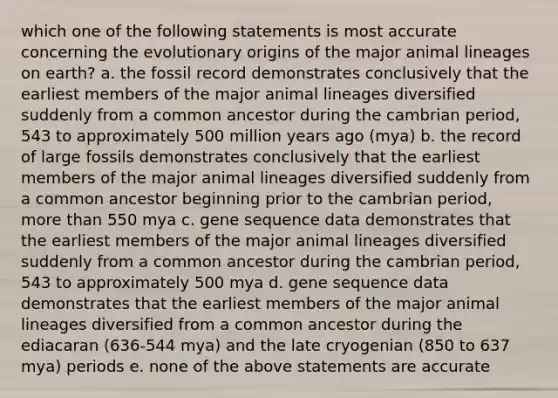 which one of the following statements is most accurate concerning the evolutionary origins of the major animal lineages on earth? a. the fossil record demonstrates conclusively that the earliest members of the major animal lineages diversified suddenly from a common ancestor during the cambrian period, 543 to approximately 500 million years ago (mya) b. the record of large fossils demonstrates conclusively that the earliest members of the major animal lineages diversified suddenly from a common ancestor beginning prior to the cambrian period, more than 550 mya c. gene sequence data demonstrates that the earliest members of the major animal lineages diversified suddenly from a common ancestor during the cambrian period, 543 to approximately 500 mya d. gene sequence data demonstrates that the earliest members of the major animal lineages diversified from a common ancestor during the ediacaran (636-544 mya) and the late cryogenian (850 to 637 mya) periods e. none of the above statements are accurate