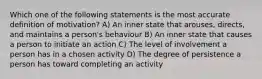 Which one of the following statements is the most accurate definition of motivation? A) An inner state that arouses, directs, and maintains a person's behaviour B) An inner state that causes a person to initiate an action C) The level of involvement a person has in a chosen activity D) The degree of persistence a person has toward completing an activity