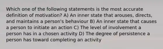 Which one of the following statements is the most accurate definition of motivation? A) An inner state that arouses, directs, and maintains a person's behaviour B) An inner state that causes a person to initiate an action C) The level of involvement a person has in a chosen activity D) The degree of persistence a person has toward completing an activity