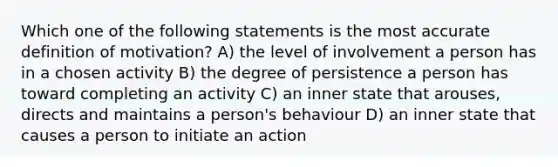 Which one of the following statements is the most accurate definition of motivation? A) the level of involvement a person has in a chosen activity B) the degree of persistence a person has toward completing an activity C) an inner state that arouses, directs and maintains a person's behaviour D) an inner state that causes a person to initiate an action