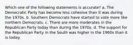 Which one of the following statements is accurate? a. The Democratic Party has become less cohesive than it was during the 1970s. b. Southern Democrats have started to vote more like northern Democrats. c. There are more moderates in the Republican Party today than during the 1970s. d. The support for the Republican Party in the South was higher in the 1960s than it is today.