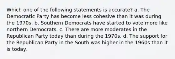 Which one of the following statements is accurate? a. The Democratic Party has become less cohesive than it was during the 1970s. b. Southern Democrats have started to vote more like northern Democrats. c. There are more moderates in the Republican Party today than during the 1970s. d. The support for the Republican Party in the South was higher in the 1960s than it is today.