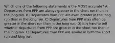 Which one of the following statements is the MOST accurate? A) Departures from PPP are always greater in the short run than in the long run. B) Departures from PPP are even greater in the long run than in the long run. C) Departures from PPP may often be greater in the short run than in the long run. D) It is hard to tell whether departures from PPP are greater in the short run than in the long run. E) Departures from PPP are similar in both the short run and long run.