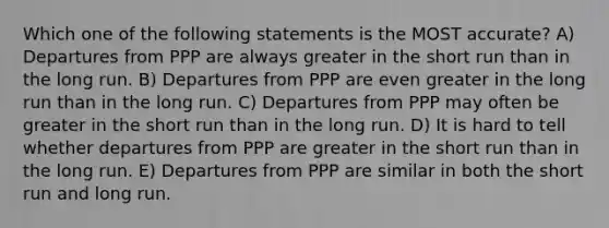 Which one of the following statements is the MOST accurate? A) Departures from PPP are always greater in the short run than in the long run. B) Departures from PPP are even greater in the long run than in the long run. C) Departures from PPP may often be greater in the short run than in the long run. D) It is hard to tell whether departures from PPP are greater in the short run than in the long run. E) Departures from PPP are similar in both the short run and long run.